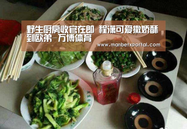 野生厨房收官在即 程潇可爱撒娇酥到欧弟-万博体育(图2) ManbetX官网