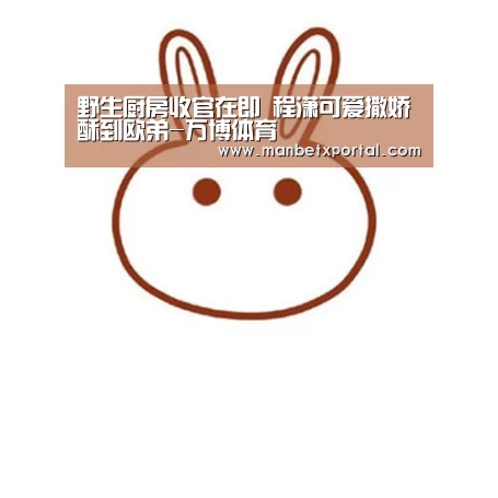 野生厨房收官在即 程潇可爱撒娇酥到欧弟-万博体育(图1) 万博官网