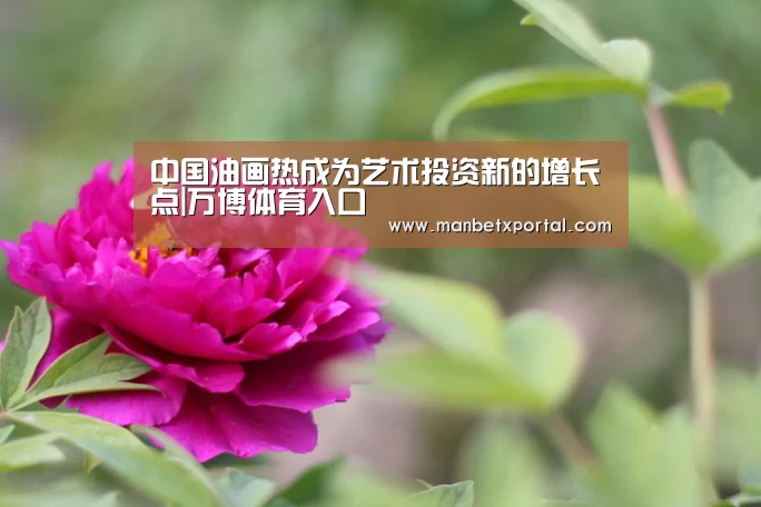 中国油画热成为艺术投资新的增长点|万博体育入口(图1) 万博官网